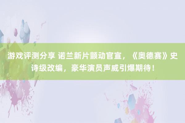 游戏评测分享 诺兰新片颤动官宣，《奥德赛》史诗级改编，豪华演员声威引爆期待！