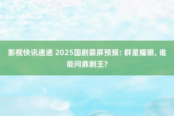 影视快讯速递 2025国剧霸屏预报: 群星耀眼, 谁能问鼎剧王?