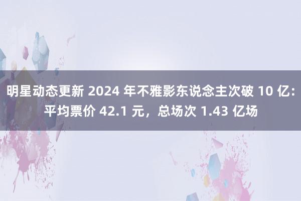 明星动态更新 2024 年不雅影东说念主次破 10 亿：平均票价 42.1 元，总场次 1.43 亿场