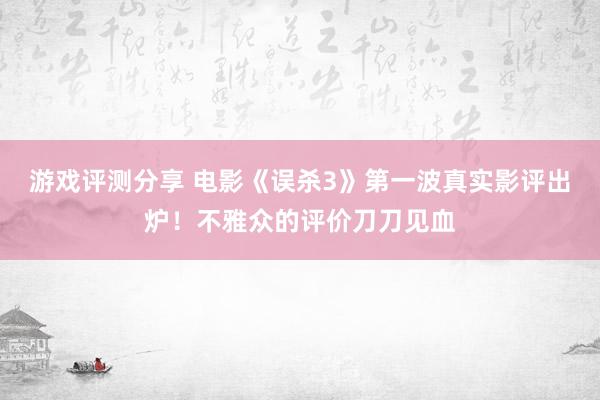 游戏评测分享 电影《误杀3》第一波真实影评出炉！不雅众的评价刀刀见血