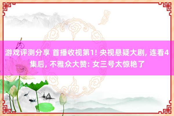 游戏评测分享 首播收视第1! 央视悬疑大剧, 连看4集后, 不雅众大赞: 女三号太惊艳了