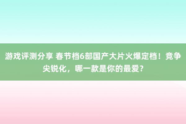 游戏评测分享 春节档6部国产大片火爆定档！竞争尖锐化，哪一款是你的最爱？