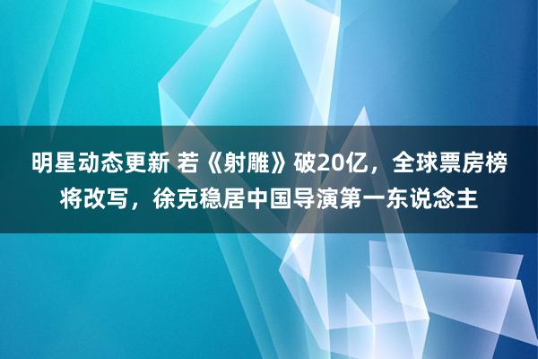 明星动态更新 若《射雕》破20亿，全球票房榜将改写，徐克稳居中国导演第一东说念主