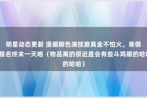 明星动态更新 漫画脚色演技磨真金不怕火。寒假班报名终末一天咯（物品离的很近是会有些斗鸡眼的哈哈）