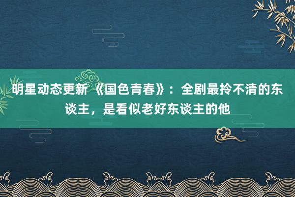 明星动态更新 《国色青春》：全剧最拎不清的东谈主，是看似老好东谈主的他