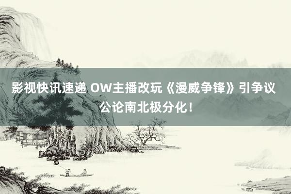 影视快讯速递 OW主播改玩《漫威争锋》引争议 公论南北极分化！