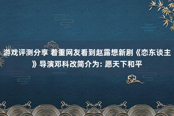 游戏评测分享 着重网友看到赵露想新剧《恋东谈主》导演邓科改简介为: 愿天下和平