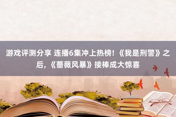 游戏评测分享 连播6集冲上热榜! 《我是刑警》之后, 《蔷薇风暴》接棒成大惊喜