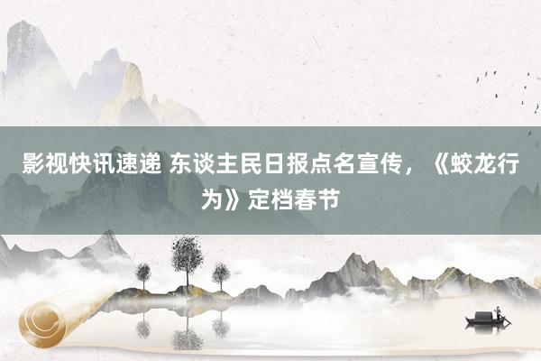 影视快讯速递 东谈主民日报点名宣传，《蛟龙行为》定档春节