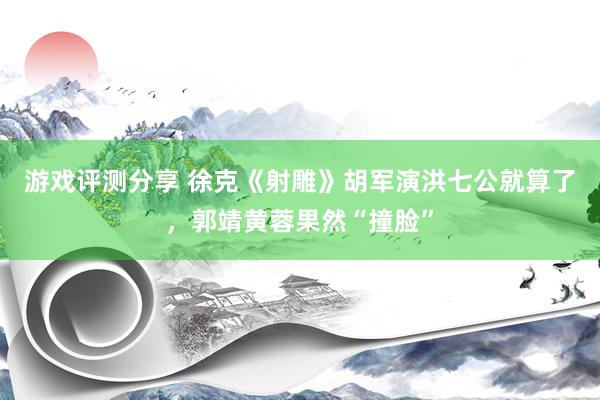 游戏评测分享 徐克《射雕》胡军演洪七公就算了，郭靖黄蓉果然“撞脸”