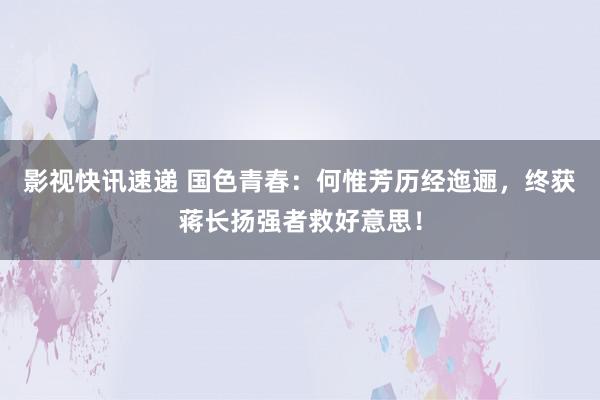 影视快讯速递 国色青春：何惟芳历经迤逦，终获蒋长扬强者救好意思！