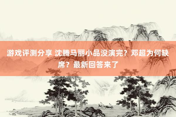 游戏评测分享 沈腾马丽小品没演完？邓超为何缺席？最新回答来了