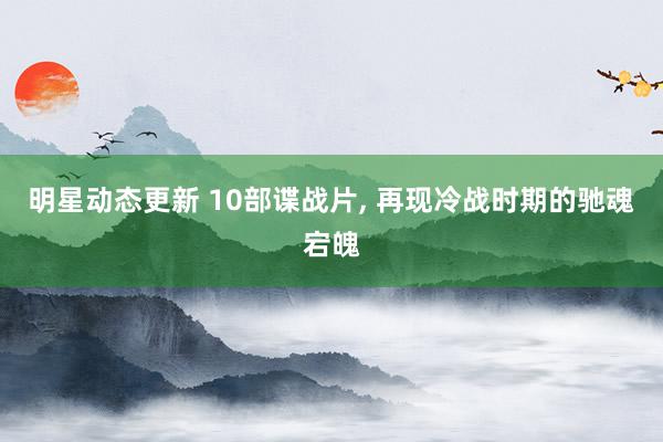 明星动态更新 10部谍战片, 再现冷战时期的驰魂宕魄