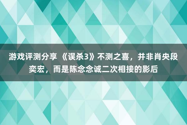 游戏评测分享 《误杀3》不测之喜，并非肖央段奕宏，而是陈念念诚二次相接的影后