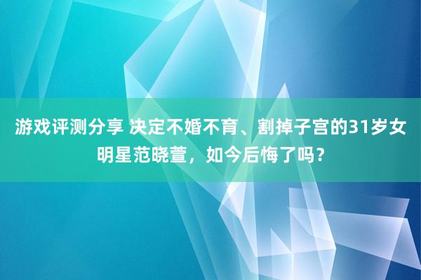 游戏评测分享 决定不婚不育、割掉子宫的31岁女明星范晓萱，如今后悔了吗？