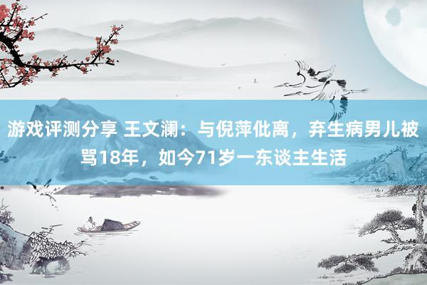 游戏评测分享 王文澜：与倪萍仳离，弃生病男儿被骂18年，如今71岁一东谈主生活