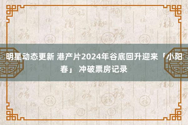 明星动态更新 港产片2024年谷底回升迎来「小阳春」 冲破票房记录