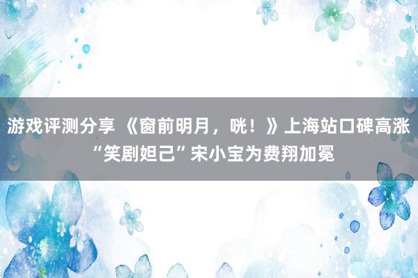 游戏评测分享 《窗前明月，咣！》上海站口碑高涨 “笑剧妲己”宋小宝为费翔加冕