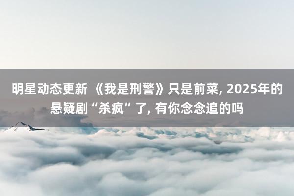 明星动态更新 《我是刑警》只是前菜, 2025年的悬疑剧“杀疯”了, 有你念念追的吗