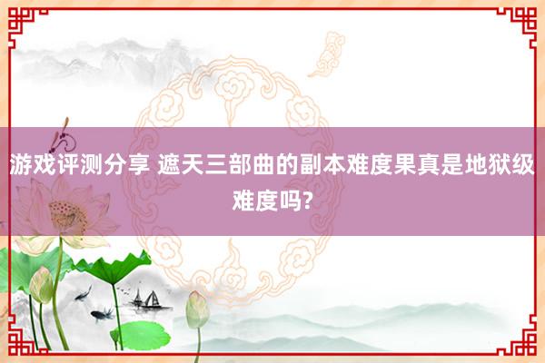 游戏评测分享 遮天三部曲的副本难度果真是地狱级难度吗?