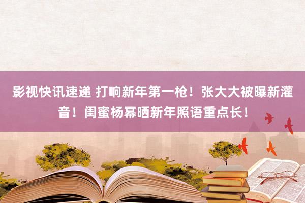 影视快讯速递 打响新年第一枪！张大大被曝新灌音！闺蜜杨幂晒新年照语重点长！