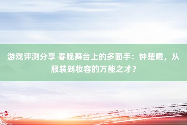 游戏评测分享 春晚舞台上的多面手：钟楚曦，从服装到妆容的万能之才？