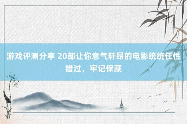 游戏评测分享 20部让你意气轩昂的电影统统任性错过，牢记保藏