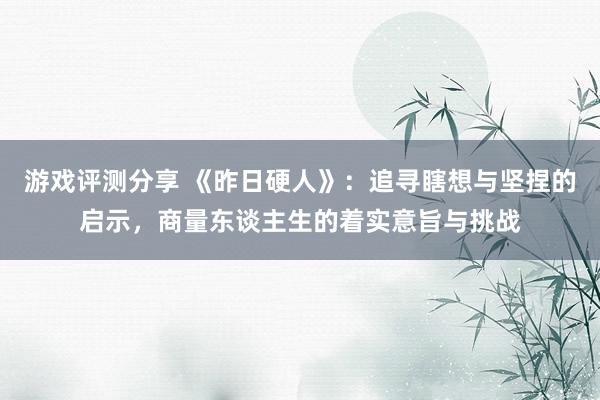 游戏评测分享 《昨日硬人》：追寻瞎想与坚捏的启示，商量东谈主生的着实意旨与挑战