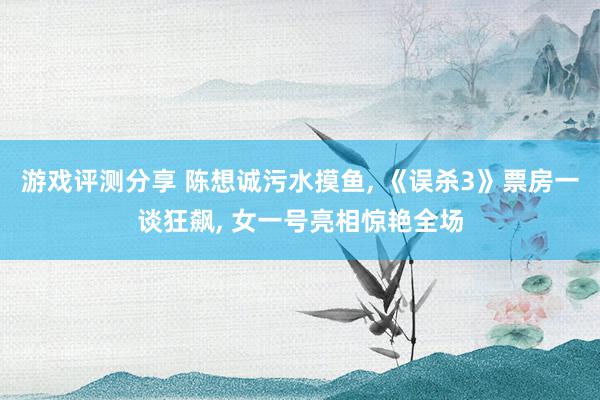 游戏评测分享 陈想诚污水摸鱼, 《误杀3》票房一谈狂飙, 女一号亮相惊艳全场