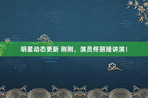 明星动态更新 刚刚，演员佟丽娅讲演！