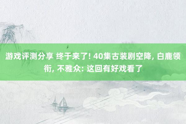 游戏评测分享 终于来了! 40集古装剧空降, 白鹿领衔, 不雅众: 这回有好戏看了