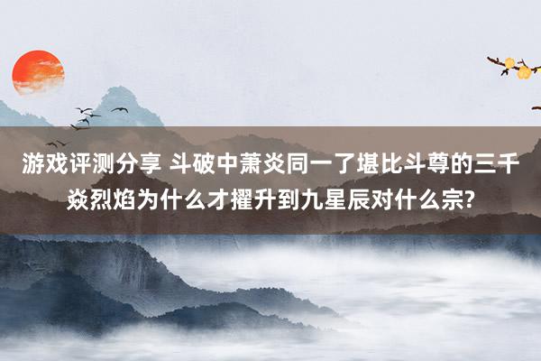 游戏评测分享 斗破中萧炎同一了堪比斗尊的三千焱烈焰为什么才擢升到九星辰对什么宗?