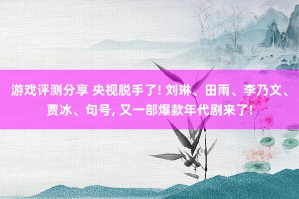 游戏评测分享 央视脱手了! 刘琳、田雨、李乃文、贾冰、句号, 又一部爆款年代剧来了!