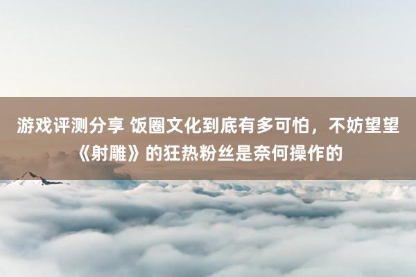 游戏评测分享 饭圈文化到底有多可怕，不妨望望《射雕》的狂热粉丝是奈何操作的