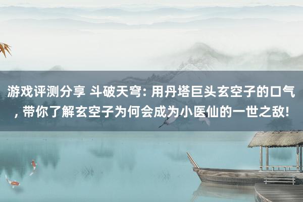 游戏评测分享 斗破天穹: 用丹塔巨头玄空子的口气, 带你了解玄空子为何会成为小医仙的一世之敌!