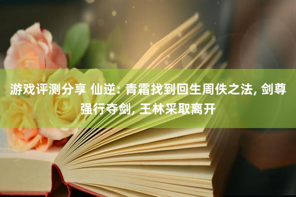 游戏评测分享 仙逆: 青霜找到回生周佚之法, 剑尊强行夺剑, 王林采取离开