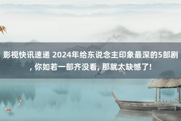 影视快讯速递 2024年给东说念主印象最深的5部剧, 你如若一部齐没看, 那就太缺憾了!