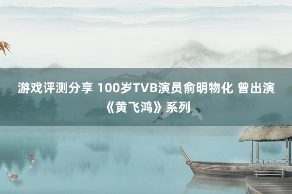 游戏评测分享 100岁TVB演员俞明物化 曾出演《黄飞鸿》系列