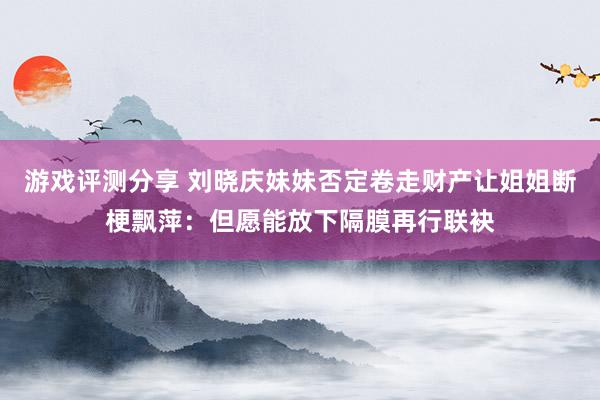 游戏评测分享 刘晓庆妹妹否定卷走财产让姐姐断梗飘萍：但愿能放下隔膜再行联袂