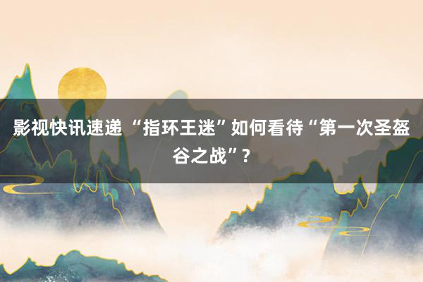 影视快讯速递 “指环王迷”如何看待“第一次圣盔谷之战”?