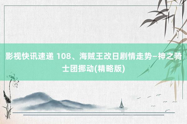 影视快讯速递 108、海贼王改日剧情走势—神之骑士团挪动(精略版)