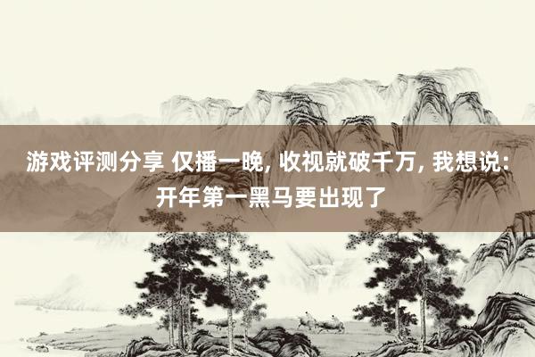 游戏评测分享 仅播一晚, 收视就破千万, 我想说: 开年第一黑马要出现了