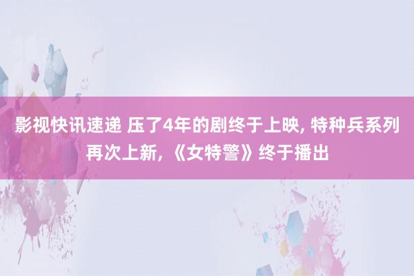 影视快讯速递 压了4年的剧终于上映, 特种兵系列再次上新, 《女特警》终于播出