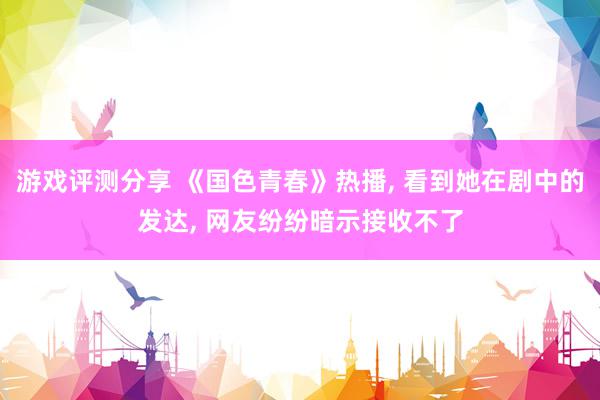 游戏评测分享 《国色青春》热播, 看到她在剧中的发达, 网友纷纷暗示接收不了