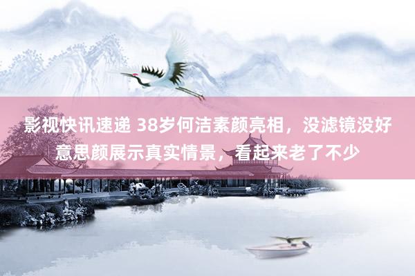 影视快讯速递 38岁何洁素颜亮相，没滤镜没好意思颜展示真实情景，看起来老了不少