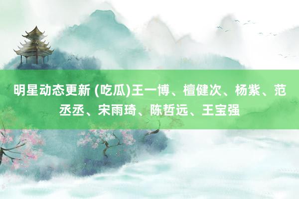 明星动态更新 (吃瓜)王一博、檀健次、杨紫、范丞丞、宋雨琦、陈哲远、王宝强