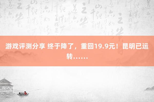 游戏评测分享 终于降了，重回19.9元！昆明已运转……