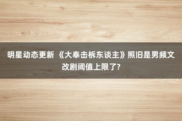 明星动态更新 《大奉击柝东谈主》照旧是男频文改剧阈值上限了?