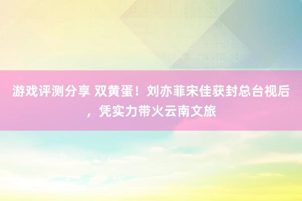 游戏评测分享 双黄蛋！刘亦菲宋佳获封总台视后，凭实力带火云南文旅