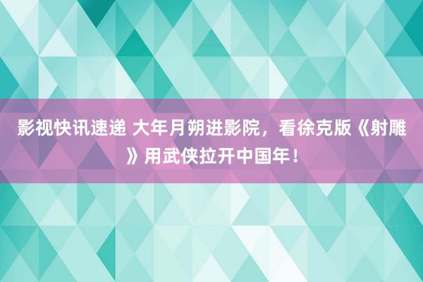 影视快讯速递 大年月朔进影院，看徐克版《射雕》用武侠拉开中国年！